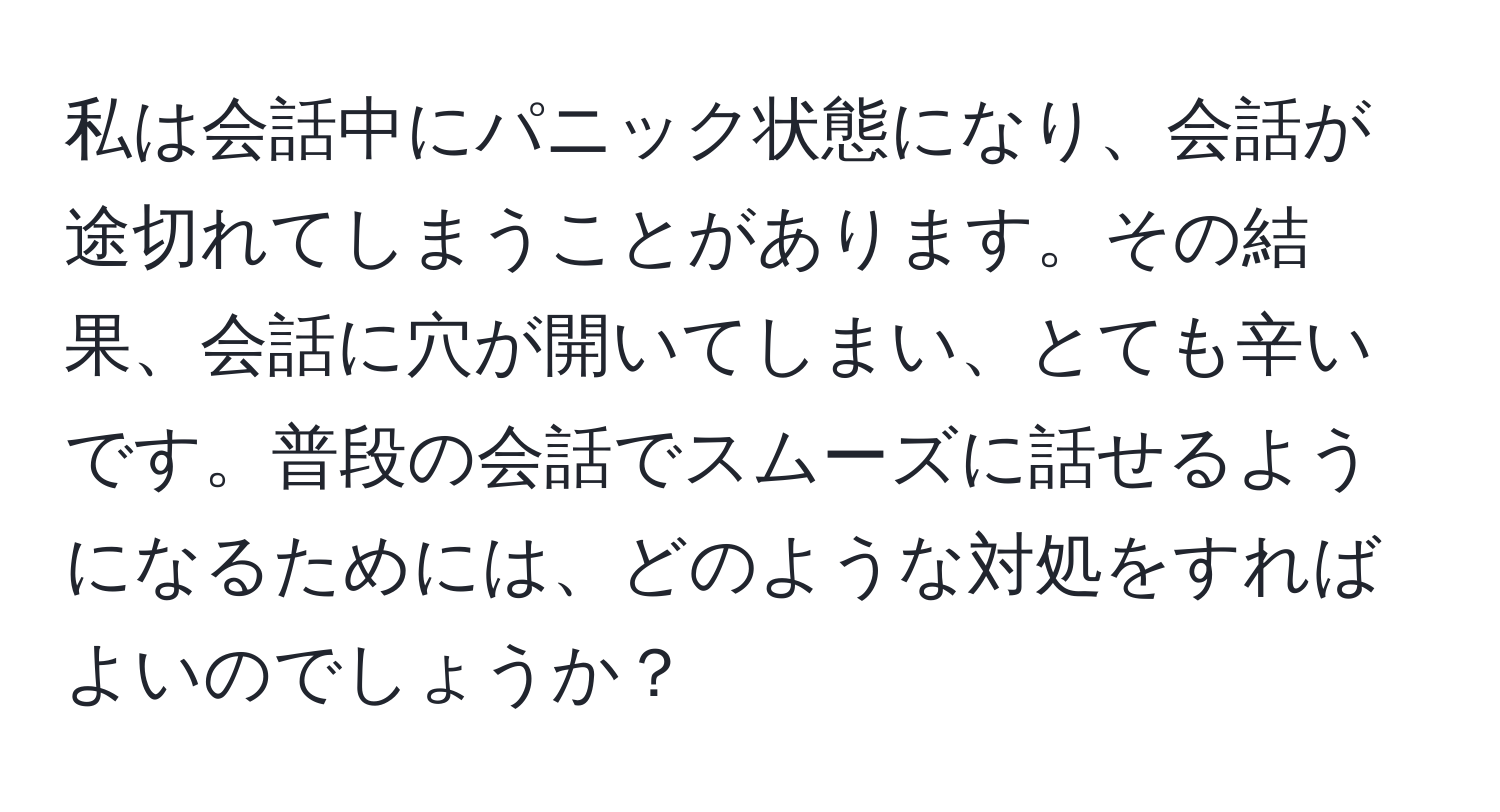 私は会話中にパニック状態になり、会話が途切れてしまうことがあります。その結果、会話に穴が開いてしまい、とても辛いです。普段の会話でスムーズに話せるようになるためには、どのような対処をすればよいのでしょうか？