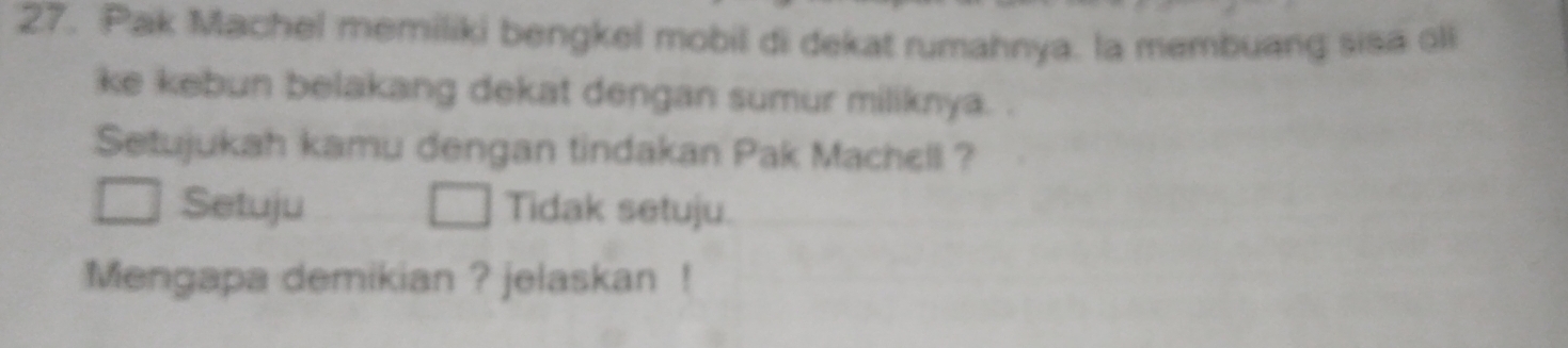 Pak Machel memiliki bengkel mobil di dekat rumahnya. la membuang sisa oll 
ke kebun belakang dekat dengan sumur miliknya. . 
Setujukah kamu dengan tindakan Pak Machell ? 
Setuju Tidak setuju. 
Mengapa demikian ? jelaskan !