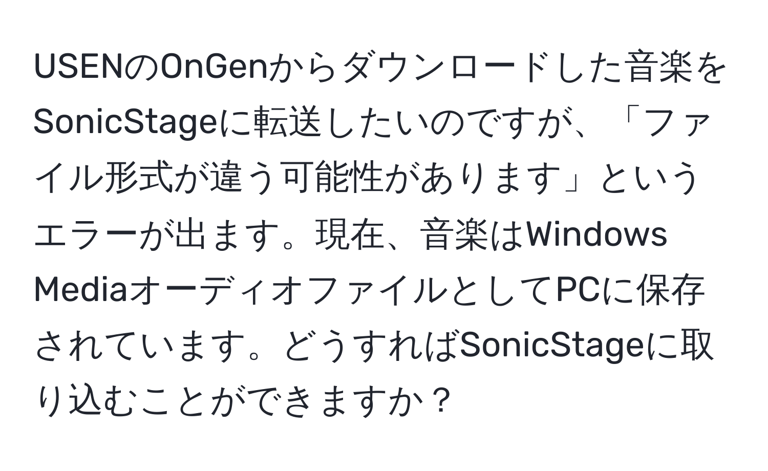 USENのOnGenからダウンロードした音楽をSonicStageに転送したいのですが、「ファイル形式が違う可能性があります」というエラーが出ます。現在、音楽はWindows MediaオーディオファイルとしてPCに保存されています。どうすればSonicStageに取り込むことができますか？