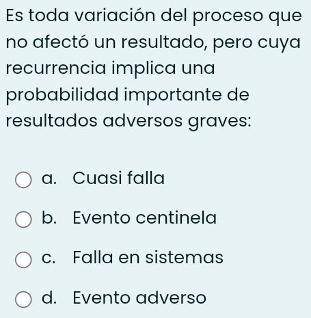 Es toda variación del proceso que
no afectó un resultado, pero cuya
recurrencia implica una
probabilidad importante de
resultados adversos graves:
a. Cuasi falla
b. Evento centinela
c. Falla en sistemas
d. Evento adverso