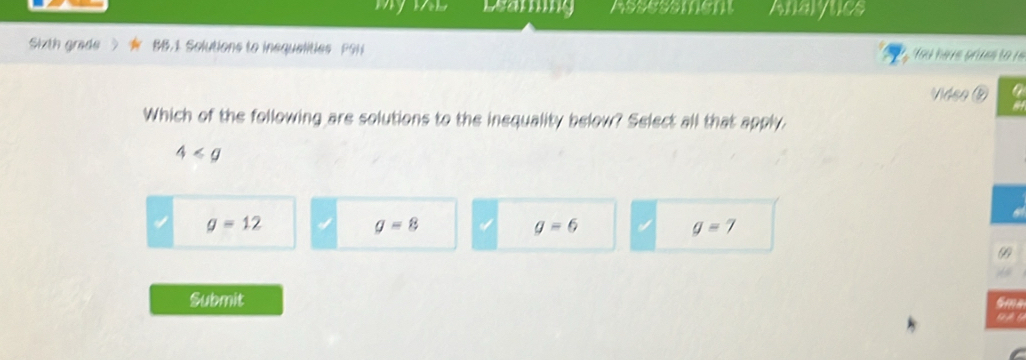 my Learing Assessment Analytics
Shth grade BB.1 Solutions to insqualities P9H You have prues to r
Vidso
Which of the following are solutions to the inequality below? Select all that apply.
4
g=12
g=8
g=6
g=7
99
Submit
Sma