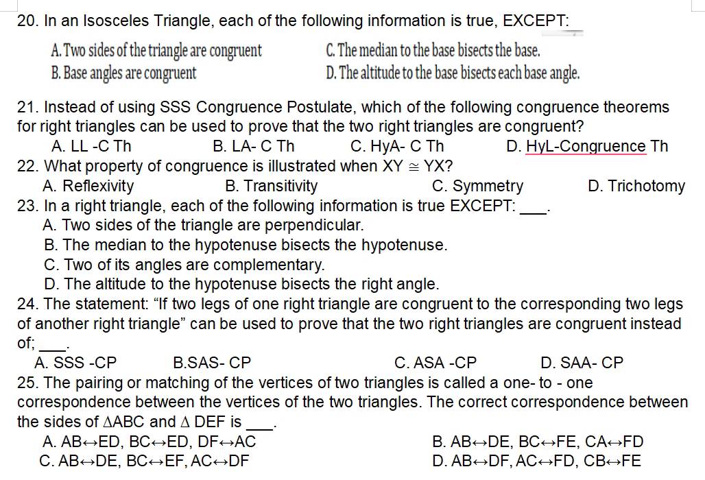 In an Isosceles Triangle, each of the following information is true, EXCEPT:
A. Two sides of the triangle are congruent C. The median to the base bisects the base.
B. Base angles are congruent D. The altitude to the base bisects each base angle.
21. Instead of using SSS Congruence Postulate, which of the following congruence theorems
for right triangles can be used to prove that the two right triangles are congruent?
A. LL -C Th B. LA- C Th C. HyA-CTh D. HyL-Congruence Th
22. What property of congruence is illustrated when XY≌ YX 2
A. Reflexivity B. Transitivity C. Symmetry D. Trichotomy
23. In a right triangle, each of the following information is true EXCEPT: _`.
A. Two sides of the triangle are perpendicular.
B. The median to the hypotenuse bisects the hypotenuse.
C. Two of its angles are complementary.
D. The altitude to the hypotenuse bisects the right angle.
24. The statement: “If two legs of one right triangle are congruent to the corresponding two legs
of another right triangle" can be used to prove that the two right triangles are congruent instead
of;_
A. SSS-CP B.SAS- CP C. ASA -CP D. SAA- CP
25. The pairing or matching of the vertices of two triangles is called a one- to - one
correspondence between the vertices of the two triangles. The correct correspondence between
the sides of △ ABC and △ DEF is_ ..
A. ABrightarrow ED, BCrightarrow ED, DFrightarrow AC B. ABrightarrow DE, BCrightarrow FE, CArightarrow FD
C. ABrightarrow DE, BCrightarrow EF, ACrightarrow DF D. ABrightarrow DF, ACrightarrow FD, CBrightarrow FE