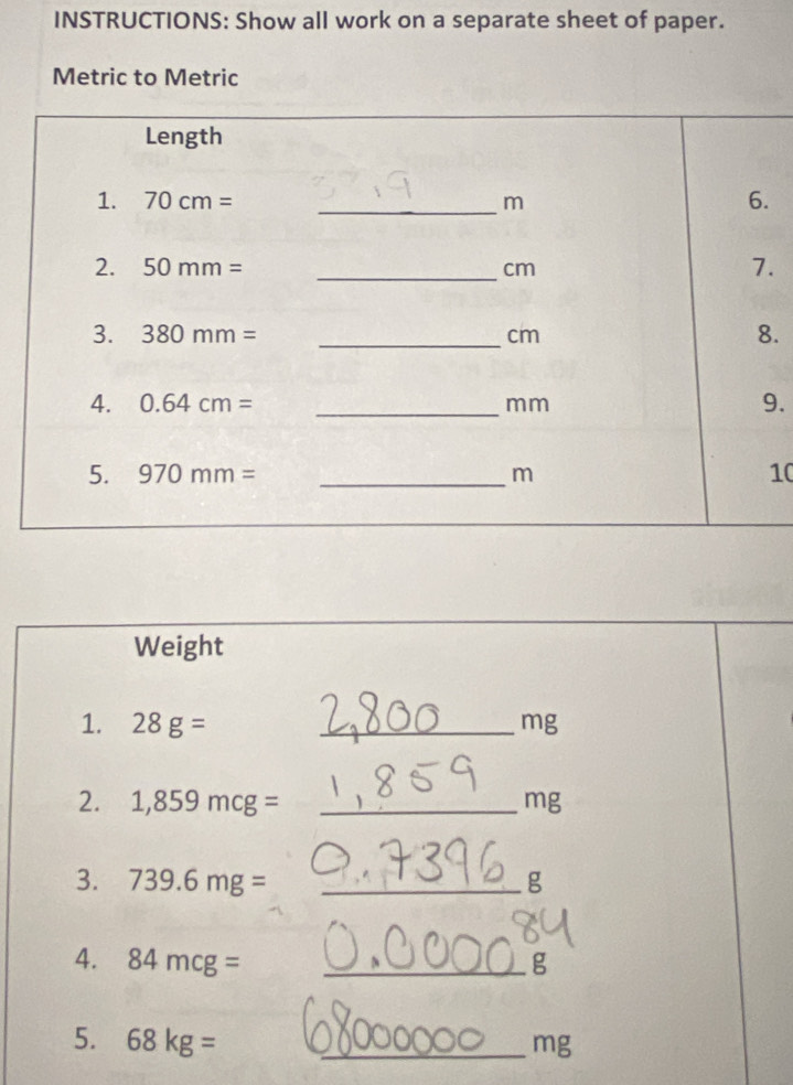 INSTRUCTIONS: Show all work on a separate sheet of paper.
Metric to Metric
.
.
.
.
10
Weight
1. 28g= _mg
2. 1,859mcg= _mg
3. 739.6mg= _g
4. 84mcg= _g
5. 68kg= _mg