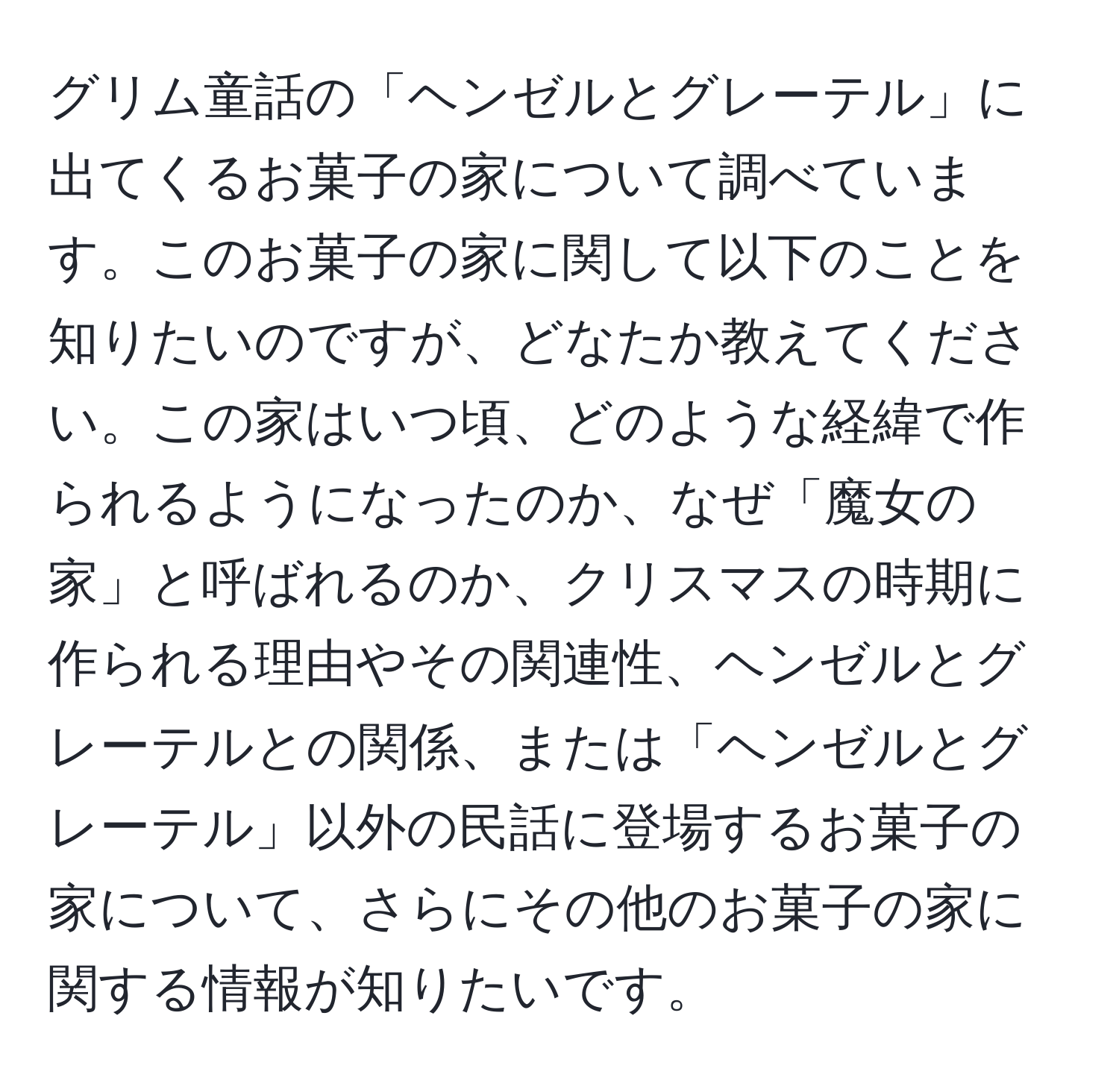 グリム童話の「ヘンゼルとグレーテル」に出てくるお菓子の家について調べています。このお菓子の家に関して以下のことを知りたいのですが、どなたか教えてください。この家はいつ頃、どのような経緯で作られるようになったのか、なぜ「魔女の家」と呼ばれるのか、クリスマスの時期に作られる理由やその関連性、ヘンゼルとグレーテルとの関係、または「ヘンゼルとグレーテル」以外の民話に登場するお菓子の家について、さらにその他のお菓子の家に関する情報が知りたいです。