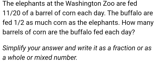 The elephants at the Washington Zoo are fed
11/20 of a barrel of corn each day. The buffalo are 
fed 1/2 as much corn as the elephants. How many 
barrels of corn are the buffalo fed each day? 
Simplify your answer and write it as a fraction or as 
a whole or mixed number.