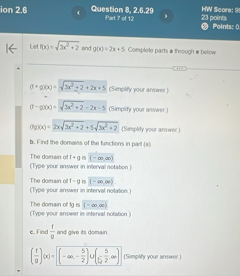 ion 2.6 Question 8, 2.6.29 HW Score: 99 
< 
Part 7 of 12 23 points 
< Points: 0. 
Let  f(x)=sqrt(3x^2+2) and g(x)=2x+5. Complete parts a through e below.
(f+g)(x)=sqrt(3x^2+2)+2x+5 (Simplify your answer.)
(f-g)(x)=sqrt(3x^2+2)-2x-5 (Simplify your answer.)
(fg)(x)=2xsqrt(3x^2+2)+5sqrt(3x^2+2) (Simplify your answer.) 
b. Find the domains of the functions in part (a) 
The domain of f+g is (-∈fty ,∈fty )
(Type your answer in interval notation.) 
The domain of f-g is (-∈fty ,∈fty ). 
(Type your answer in interval notation.) 
The domain of fg is (-∈fty ,∈fty ). 
(Type your answer in interval notation.) 
c. Find  f/g  and give its domain.
( f/g )(x)=(-∈fty ,- 5/2 )∪ (- 5/2 ,∈fty ) (Simplify your answer )