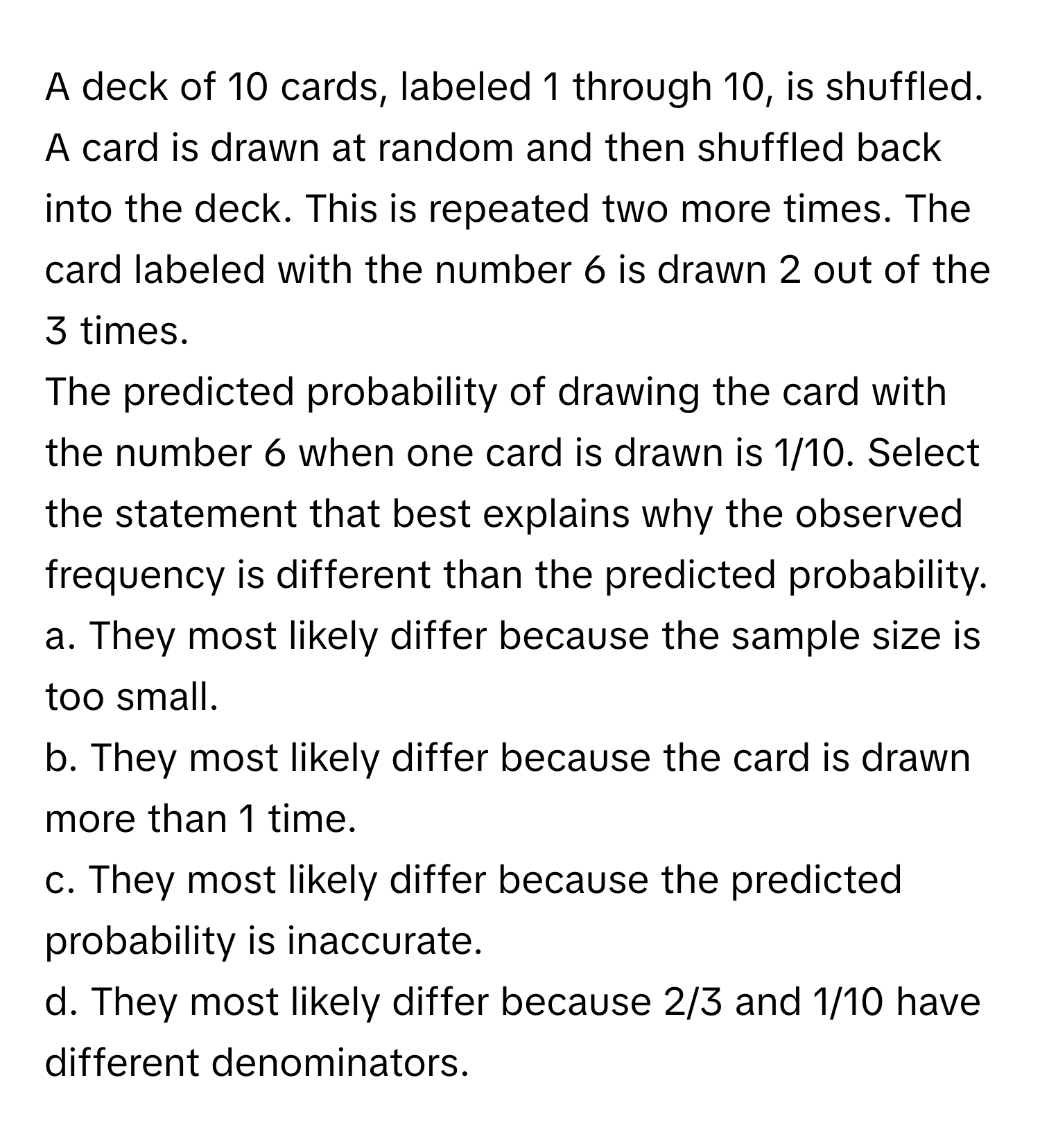 A deck of 10 cards, labeled 1 through 10, is shuffled. A card is drawn at random and then shuffled back into the deck. This is repeated two more times. The card labeled with the number 6 is drawn 2 out of the 3 times.

The predicted probability of drawing the card with the number 6 when one card is drawn is 1/10.  Select the statement that best explains why the observed frequency is different than the predicted probability.  
a. They most likely differ because the sample size is too small.  
b. They most likely differ because the card is drawn more than 1 time.  
c. They most likely differ because the predicted probability is inaccurate.  
d. They most likely differ because 2/3 and 1/10 have different denominators.