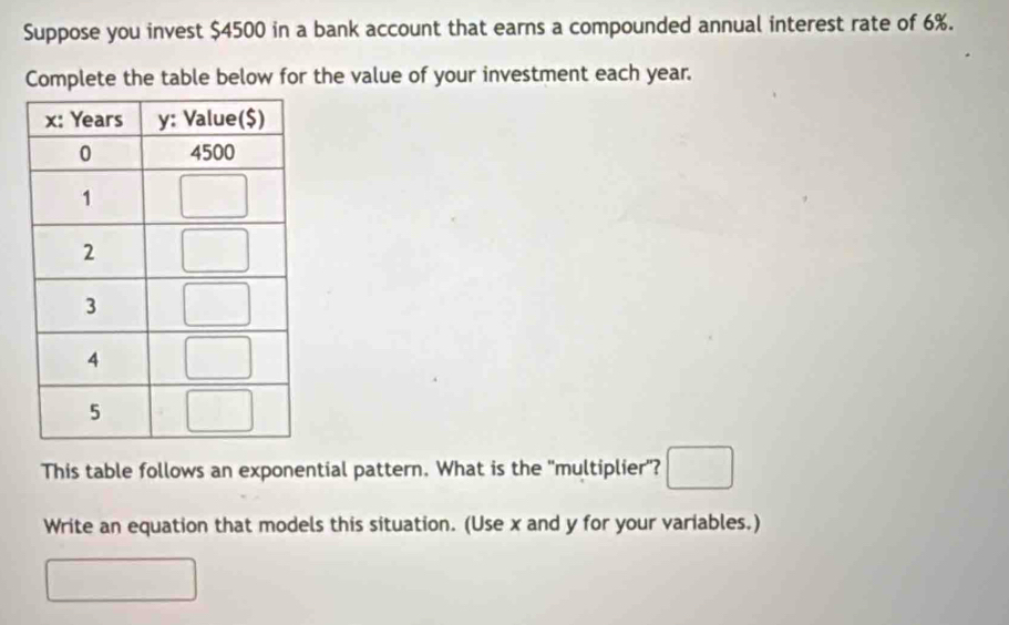 Suppose you invest $4500 in a bank account that earns a compounded annual interest rate of 6%.
Complete the table below for the value of your investment each year.
This table follows an exponential pattern. What is the 'multiplier"? □
Write an equation that models this situation. (Use x and y for your variables.)