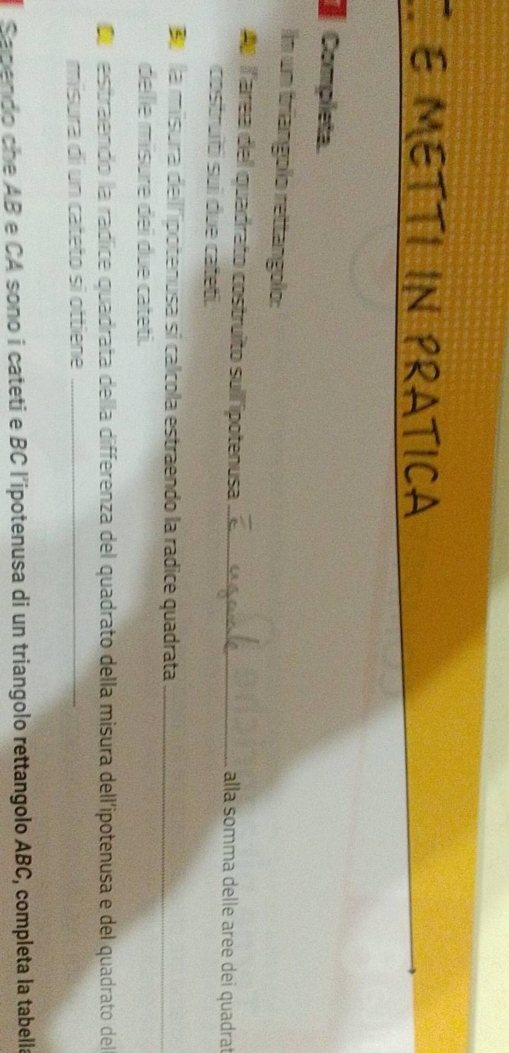 METTI IN PRATICA 
Completa 
In un tríangolo rettangolo: 
d larea del quadrato costruíto sull'ipotenusa_ alla somma delle aree dei quadrat 
costruiti sui due cateti. 
la misura dell'potenusa si calcola estraendo la radice quadrata_ 
delle misure dei due cateti. 
estraendo la radice quadrata della differenza del quadrato della misura dell'ipotenusa e del quadrato del 
misura di un cateto sì ottiene_ 
Sapendo che AB e CA sono i cateti e BC l'ipotenusa di un triangolo rettangolo ABC, completa la tabella