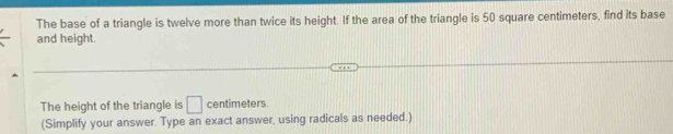 The base of a triangle is twelve more than twice its height. If the area of the triangle is 50 square centimeters, find its base 
and height. 
The height of the triangle is □ centimeters. 
(Simplify your answer. Type an exact answer, using radicals as needed.)