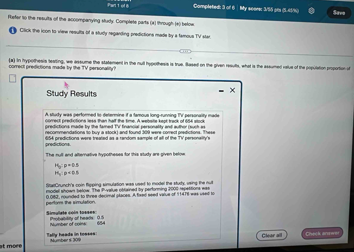 Completed: 3 of 6 My score: 3/55 pts (5.45%) Save 
Refer to the results of the accompanying study. Complete parts (a) through (e) below. 
Click the icon to view results of a study regarding predictions made by a famous TV star. 
(a) In hypothesis testing, we assume the statement in the null hypothesis is true. Based on the given results, what is the assumed value of the population proportion of 
correct predictions made by the TV personality? 
Study Results 
× 
A study was performed to determine if a famous long-running TV personality made 
correct predictions less than half the time. A website kept track of 654 stock 
predictions made by the famed TV financial personality and author (such as 
recommendations to buy a stock) and found 309 were correct predictions. These
654 predictions were treated as a random sample of all of the TV personality's 
predictions. 
The null and alternative hypotheses for this study are given below.
H_0:p=0.5
H_1:p<0.5
StatCrunch's coin flipping simulation was used to model the study, using the null 
model shown below. The P -value obtained by performing 2000 repetitions was
0.082, rounded to three decimal places. A fixed seed value of 11476 was used to 
perform the simulation. 
Simulate coin tosses: 
Probability of heads: 0.5
Number of coins: 654
Tally heads in tosses: Check answer 
Number ≤ 309 Clear all 
et more