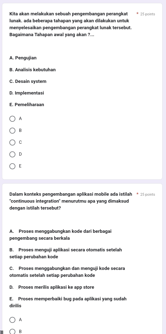 Kita akan melakukan sebuah pengembangan perangkat 25 points
lunak. ada beberapa tahapan yang akan dilakukan untuk
menyelesaikan pengembangan perangkat lunak tersebut.
Bagaimana Tahapan awal yang akan ?...
A. Pengujian
B. Analisis kebutuhan
C. Desain system
D. Implementasi
E. Pemeliharaan
A
B
C
D
E
Dalam konteks pengembangan aplikasi mobile ada istilah * 25 points
"continuous integration" menurutmu apa yang dimaksud
dengan istilah tersebut?
A. Proses menggabungkan kode dari berbagai
pengembang secara berkala
B. Proses menguji aplikasi secara otomatis setelah
setiap perubahan kode
C. Proses menggabungkan dan menguji kode secara
otomatis setelah setiap perubahan kode
D. Proses merilis aplikasi ke app store
E. Proses memperbaiki bug pada aplikasi yang sudah
dirilis
A
B