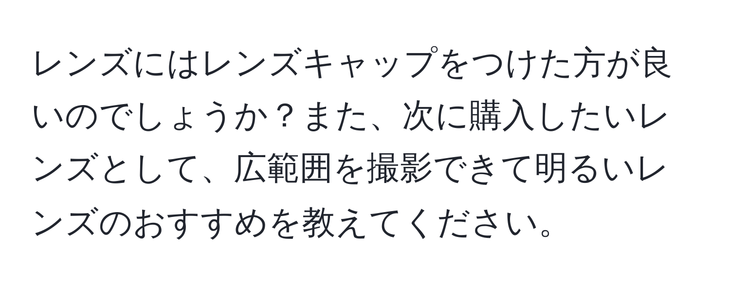 レンズにはレンズキャップをつけた方が良いのでしょうか？また、次に購入したいレンズとして、広範囲を撮影できて明るいレンズのおすすめを教えてください。