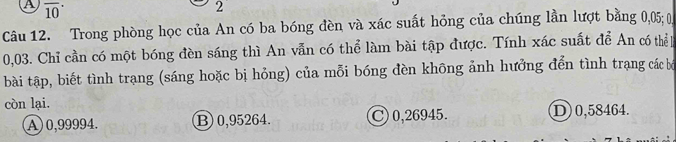 A overline (10)^(·) 
2 
Câu 12. Trong phòng học của An có ba bóng đèn và xác suất hỏng của chúng lần lượt bằng 0,05; 0
0,03. Chỉ cần có một bóng đèn sáng thì An vẫn có thể làm bài tập được. Tính xác suất để An có thể 
bài tập, biết tình trạng (sáng hoặc bị hỏng) của mỗi bóng đèn không ảnh hưởng đển tình trạng các bố
còn lại.
A) 0,99994. B) 0,95264. C) 0,26945.
D) 0,58464.