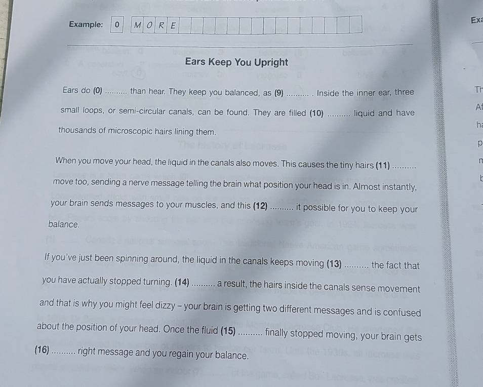 Example: 0 M 0 R E 
Exa 
Ears Keep You Upright 
Ears do (0) .......... than hear. They keep you balanced, as (9) _Inside the inner ear, three 
Th 
small loops, or semi-circular canals, can be found. They are filled (10) _liquid and have 
A 
h 
thousands of microscopic hairs lining them. 
p 
When you move your head, the liquid in the canals also moves. This causes the tiny hairs (11)_ 
n 

move too, sending a nerve message telling the brain what position your head is in. Almost instantly, 
your brain sends messages to your muscles, and this (12) .......... it possible for you to keep your 
balance. 
If you’ve just been spinning around, the liquid in the canals keeps moving (13) .......... the fact that 
you have actually stopped turning. (14) .......... a result, the hairs inside the canals sense movement 
and that is why you might feel dizzy - your brain is getting two different messages and is confused 
about the position of your head. Once the fluid (15) .......... finally stopped moving, your brain gets 
(16) ........... right message and you regain your balance.