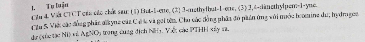 Tự luận 
Câu 4. Viết CTCT của các chất sau: (1) But -1 -ene, (2) 3 -methylbut -1 -ene, (3) 3, 4 -dimethylpent -1 -yne. 
Câu 5. Viết các đồng phân alkyne của C4H₆ và gọi tên. Cho các đồng phân đó phản ứng với nước bromine dư; hydrogen 
dư (xúc tác Nỉ) và AgNO_3 trong dung dịch NH_3. Viết các PTHH xảy ra.