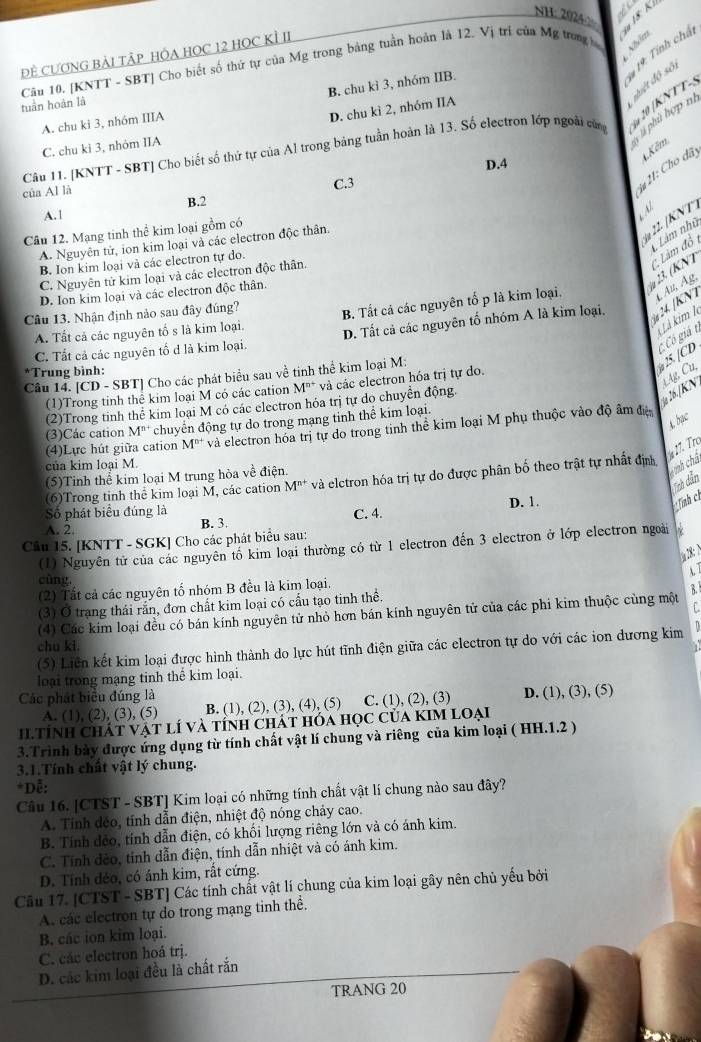 NH: 2024 X 
Nhóm
ĐÊ CƯƠNG BẢI TÀP HÔA HOC 12 HOC KÌ II
Câu 10. [KNTT - SBT] Cho biết số thứ tự của Mg trong bảng tuần hoàn là 12. Vị trí của Mg trong tuàn hoàn là
hiệt độ số * 19: Tính chấ
B. chu kỉ 3, nhóm IIB.
A. chu ki 3, nhóm IIIA
2 20 (KNTT
D. chu kì 2, nhóm IIA
C. chu ki 3, nhóm IIA
V ù phù hợp m
Câu 11. [KNTT - SBT] Cho biết số thứ tự của Al trong bảng tuần hoàn là 13. Số electron lớp ngoài cùn
4.Kêm
D.4
của Al là
C.3
*# 21: Cho đãy
B.2
A.1
N
Câu 12. Mạng tinh thể kim loại gồm có
A. Nguyên tử, ion kim loại và các electron độc thân.
22.  KNT
y 23. (KNT  Làm đồ nàm nhữ
B. Ion kim loại và các electron tự do.
C. Nguyên tử kim loại và các electron độc thân.
D. Ion kim loại và các electron độc thân.
A. Tất cả các nguyên tố s là kim loại. B. Tất cá các nguyên tố p là kim loại. A² Ag.
Câu 13. Nhận định nảo sau đây đúng?
Là kim l
C. Tất cả các nguyên tổ d là kim loại. D. Tất cả các nguyên tổ nhóm A là kìm loại,  24. (KN
*Trung bình:
Câu 14. [CD - SBT] Cho các phát biểu sau về tinh thể kim loại M:
25. [CD C Có giá t
(1)Trong tinh thể kim loại M có các cation M^(n+) và các electron hóa trị tự do.
(2)Trong tinh thể kim loại M có các electron hóa trị tự do chuyển động.
26.|KN tAg, Cu,
A. bac
(3)Các cation M^(n+) chuyên động tự do trong mạng tinh thể kim loại.
của kim loại M. và electron hóa trị tự do trong tinh thể kim loại M phụ thuộc vào độ âm điệ
(4)Lực hút giữa cation M^(n+)
º 17. Tro
(5)Tinh thể kim loại M trung hòa về điện.
(6)Trong tinh thể kim loại M, các cation M^(n+) và elctron hóa trị tự do được phân bố theo trật tự nhất địn
ính châ
Tch dẫn
Số phát biểu đúng là
A. 2 B. 3. C. 4. D. 1.
Tính ch
Câu 15. [KNTT - SGK] Cho các phát biểu sau:
(1) Nguyên tử của các nguyên tố kim loại thường có từ 1 electron đến 3 electron ở lớp electron ngoài γ
18:N
A. T
cùng.
(2) Tất cả các nguyên tố nhóm B đều là kim loại.
(3) Ở trạng thái rắn, đơn chất kim loại có cầu tạo tinh thể.
(4) Các kim loại đều có bán kính nguyên tử nhỏ hơn bán kính nguyên tử của các phi kim thuộc cùng một B
chu ki
(5) Liên kết kim loại được hình thành do lực hút tĩnh điện giữa các electron tự do với các ion dương kim
loại trong mạng tinh thể kim loại.
Các phát biểu đúng là
A. (1), (2), (3), (5) B. (1), (2), (3), (4), (5) C. (1), (2), (3) D. (1), (3), (5)
Iltính Chát vật lí và tính chát hóa học của KIM Loại
3.Trình bày được ứng dụng từ tính chất vật lí chung và riêng của kim loại ( HH.1.2 )
3.1.Tính chất vật lý chung.
*Dễ:
Câu 16. [CTST - SBT] Kim loại có những tính chất vật lí chung nào sau đây?
A. Tính déo, tính dẫn điện, nhiệt độ nóng chảy cao.
B. Tính đẻo, tính dẫn điện, có khối lượng riêng lớn và có ánh kim.
C. Tính đẻo, tính dẫn điện, tính dẫn nhiệt và có ánh kim.
D. Tính dẻo, có ánh kim, rất cứng.
Câu 17. [CTST - SBT] Các tính chất vật lí chung của kim loại gây nên chủ yếu bởi
A. các electron tự do trong mạng tinh thể.
B. các ion kim loại.
C. các electron hoá trj.
D. các kim loại đều là chất rắn
TRANG 20