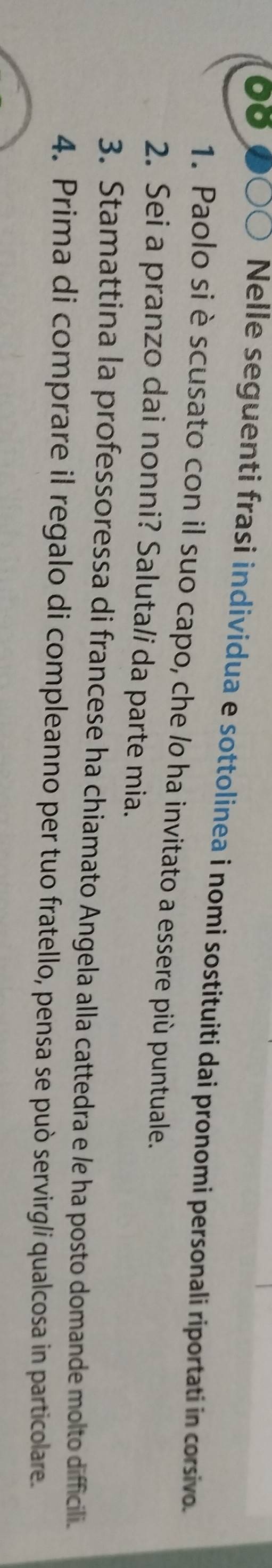 Nelle seguenti frasi individua e sottolinea i nomi sostituiti dai pronomi personali riportati in corsivo. 
1. Paolo si è scusato con il suo capo, che /o ha invitato a essere più puntuale. 
2. Sei a pranzo dai nonni? Saluta/i da parte mia. 
3. Stamattina la professoressa di francese ha chiamato Angela alla cattedra e le ha posto domande molto difficili. 
4. Prima di comprare il regalo di compleanno per tuo fratello, pensa se può servirg/i qualcosa in particolare.