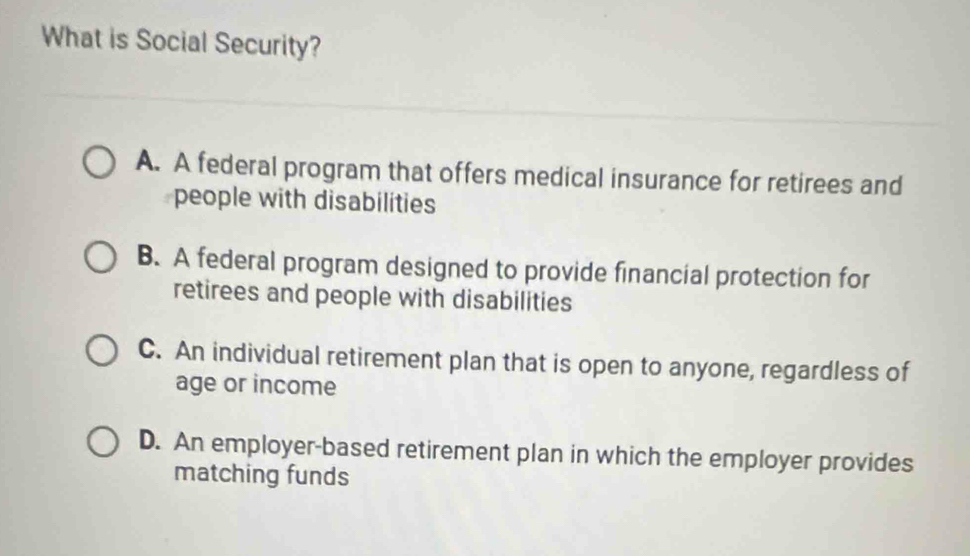 What is Social Security?
A. A federal program that offers medical insurance for retirees and
people with disabilities
B. A federal program designed to provide financial protection for
retirees and people with disabilities
C. An individual retirement plan that is open to anyone, regardless of
age or income
D. An employer-based retirement plan in which the employer provides
matching funds