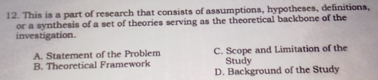 This is a part of research that consists of assumptions, hypotheses, definitions,
or a synthesis of a set of theories serving as the theoretical backbone of the
investigation.
A. Statement of the Problem C. Scope and Limitation of the
B. Theoretical Framework
Study
D. Background of the Study