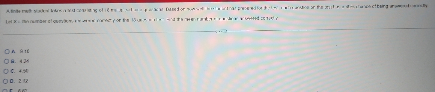 A finite math student takes a test consisting of 18 multiple-choice questions. Based on how well the student has prepared for the test, each question on the test has a 49% chance of being answered correctly
Let X=tt he number of questions answered correctly on the 18 question test. Find the mean number of questions answered correctly
A. 9.18
B. 4.24
C. 4.50
D. 2.12