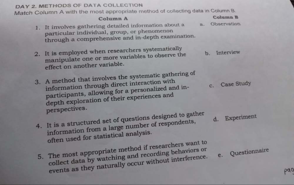 DAY 2. METHODS OF DATA COLLECTION
Match Column A with the most appropriate method of collecting data in Column B.
Column A Column B
1. It involves gathering detailed information about a a. Observation
particular individual, group, or phenomenon
through a comprehensive and in-depth examination.
2. It is employed when researchers systematically
manipulate one or more variables to observe the b. Interview
effect on another variable.
3. A method that involves the systematic gathering of
information through direct interaction with
participants, allowing for a personalized and in- c. Case Study
depth exploration of their experiences and
perspectives.
4. It is a structured set of questions designed to gather
information from a large number of respondents, d. Experiment
often used for statistical analysis.
5. The most appropriate method if researchers want to
collect data by watching and recording behaviors or
events as they naturally occur without interference. e. Questionnaire
pag