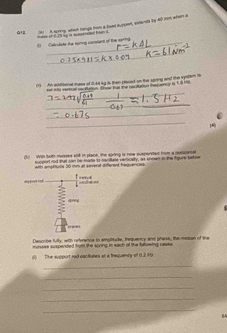 A spring, which hangs from a fixed support, extends by 40 mm when a 
mass of 0.25 kg is suspended from it. 
(i) Calculate the spring constant of the spring 
_ 
(") An additional mass of 0.44 kg is then pleced on the spring and the system is 
set into vertical osciltation. Show that the oscillation frequency is 1.5 Hz. 
_ 
_ 
_ 
_ 
(4) 
(b) With both masses still in place, the spring is now suspended from a porizontal 
support rod that can be made to oscillate vertically, as shown in the figure befow 
with amplitude 30 mm at several different frequencies. 
Describe fully, with reference to amplitude, frequency and phase, the motion of the 
masses suspended from the sonng in each of the following cases 
(i) The support rod oscillates at a frequency of 0.2 Hz
_ 
_ 
_ 
_ 
_ 
64