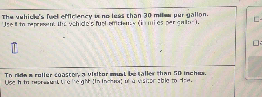 The vehicle's fuel efficiency is no less than 30 miles per gallon. 
Use f to represent the vehicle's fuel efficiency (in miles per gallon). 
To ride a roller coaster, a visitor must be taller than 50 inches. 
Use h to represent the height (in inches) of a visitor able to ride.