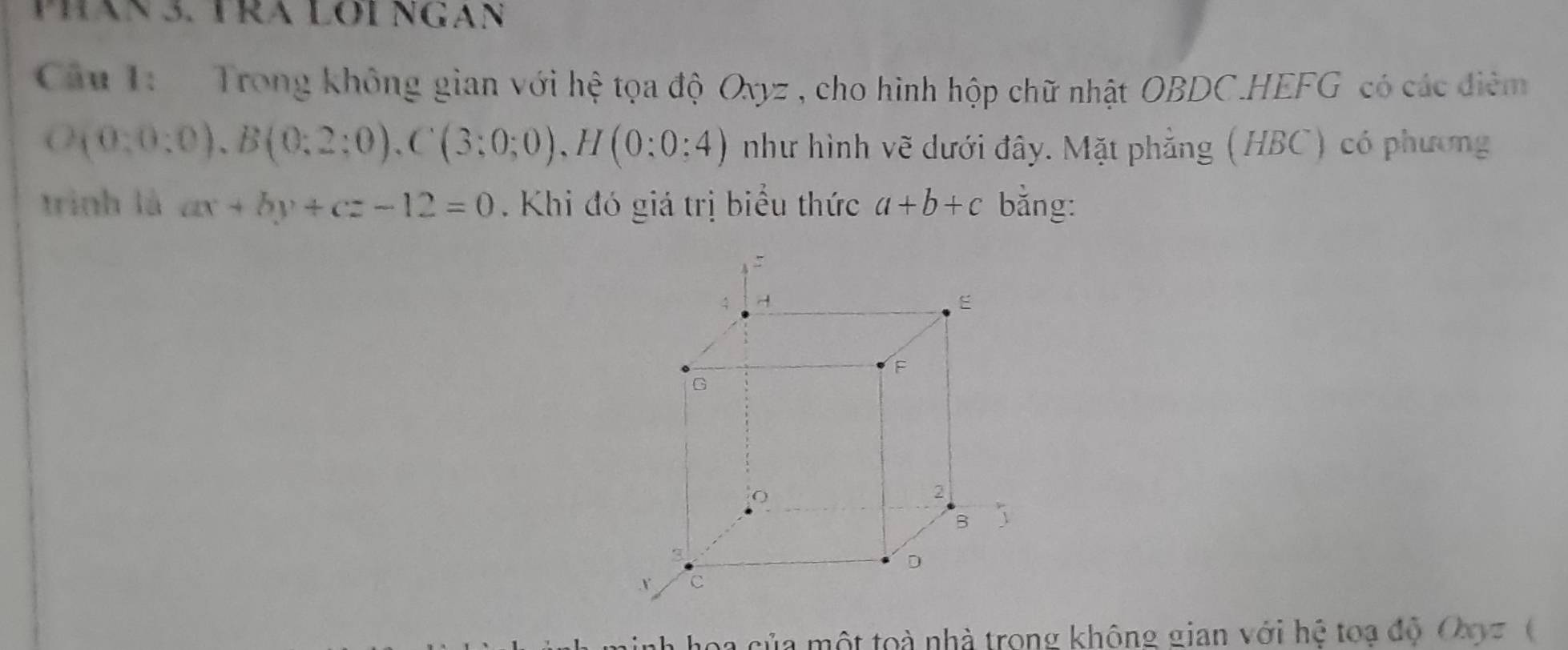 Phăn 3. TRA LOi Ngan 
Câu 1: Trong không gian với hệ tọa độ Oxyz , cho hình hộp chữ nhật OBDC.HEFG có các điêm
O(0:0:0), B(0:2:0), C(3:0;0), H(0:0:4) như hình vẽ dưới đây. Mặt phẳng (HBC) có phương 
trình là ax+by+cz-12=0. Khi đó giá trị biểu thức a+b+c bằng: 
a hoa của một toà nhà trong không gian với hệ toạ độ Oοz (