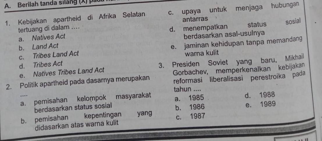 Berilah tanda silang (X) pau
1. Kebijakan apartheid di Afrika Selatan c. upaya untuk menjaga hubungan
antarras
tertuang di dalam ....
a. Natives Act d. menempatkan status sosial
berdasarkan asal-usulnya
b. Land Act
c. Tribes Land Act e. jaminan kehidupan tanpa memandang
warna kulit
d. Tribes Act
e. Natives Tribes Land Act 3. Presiden Soviet yang baru, Mikhail
Gorbachev, memperkenalkan kebijakan
2. Politik apartheid pada dasarnya merupakan reformasi liberalisasi perestroika pada
tahun ....
…
a. pemisahan kelompok masyarakat a. 1985 d. 1988
berdasarkan status sosial
b. 1986 e. 1989
b. pemisahan kepentingan yang c. 1987
didasarkan atas warna kulit