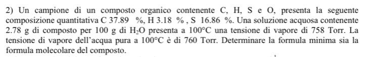 Un campione di un composto organico contenente C, H, S e O, presenta la seguente 
composizione quantitativa C 37.89 %, H 3.18 % , S 16.86 %. Una soluzione acquosa contenente
2.78 g di composto per 100 g di H_2O presenta a 100°C una tensione di vapore di 758 Torr. La 
tensione di vapore dell’acqua pura a 100°C è di 760 Torr. Determinare la formula minima sia la 
formula molecolare del composto.