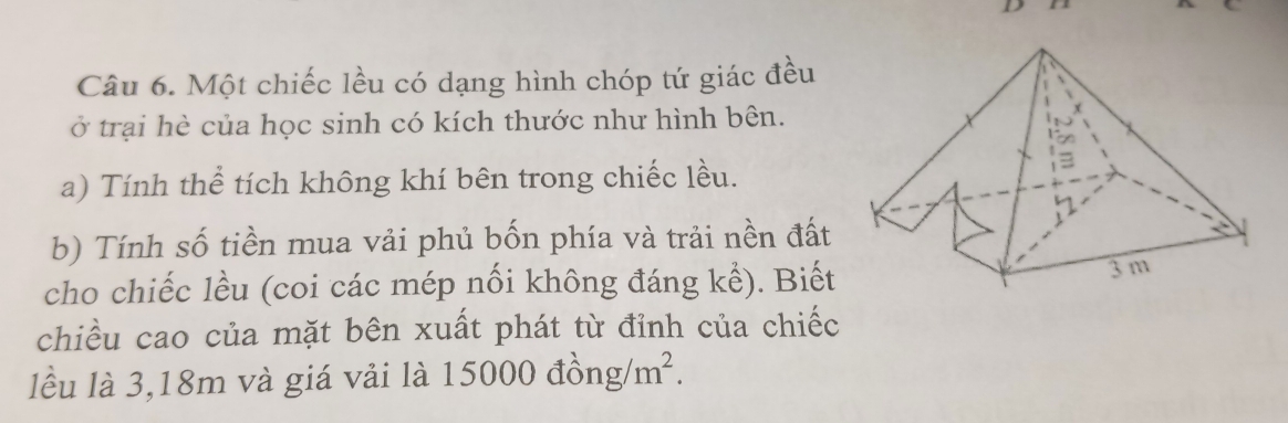 Một chiếc lều có dạng hình chóp tứ giác đều 
ở trại hè của học sinh có kích thước như hình bên. 
a) Tính thể tích không khí bên trong chiếc lều. 
b) Tính số tiền mua vải phủ bốn phía và trải nền đất 
cho chiếc lều (coi các mép nối không đáng kể). Biết 
chiều cao của mặt bên xuất phát từ đỉnh của chiếc 
lều là 3,18m và giá vải là 150( 000dhat ong/m^2.