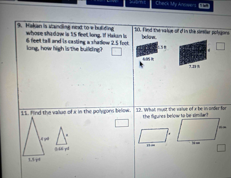 Submit Check My Answers 1ivn
9. Hakan is standing next to a bullding 10. Find the value of d in the similar polygons
whose shadow is 15 feet long. If Hakan is below.
6 feet tall and is casting a shadow 2.5 feet
lang, how high is the building? 1.5 ft
d
4.05 it
7.29 ft
11. Find the value of x in the polygons below. 12. What must the value of x be in order for
x
0.66 yd