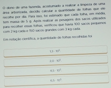 dono de uma fazenda, acostumado a realizar a límpeza de uma
área arborizada, decidiu calcular a quantidade de folhas que ele
recolhe por dia. Para isso, foi estimado que cada folha, em média,
tem massa de 5 g. Após realizar as pesagens dos sacos utilizados
para recolher essas folhas, verificou que havia 100 sacos pequenos
com 2 kg cada e 150 sacos grandes com 3 kg cada.
Em notação científica, a quantidade de folhas recolhidas foi
1,3· 10^5.
2,0· 10^5.
4.5-10^5.
6,5· 10^5.