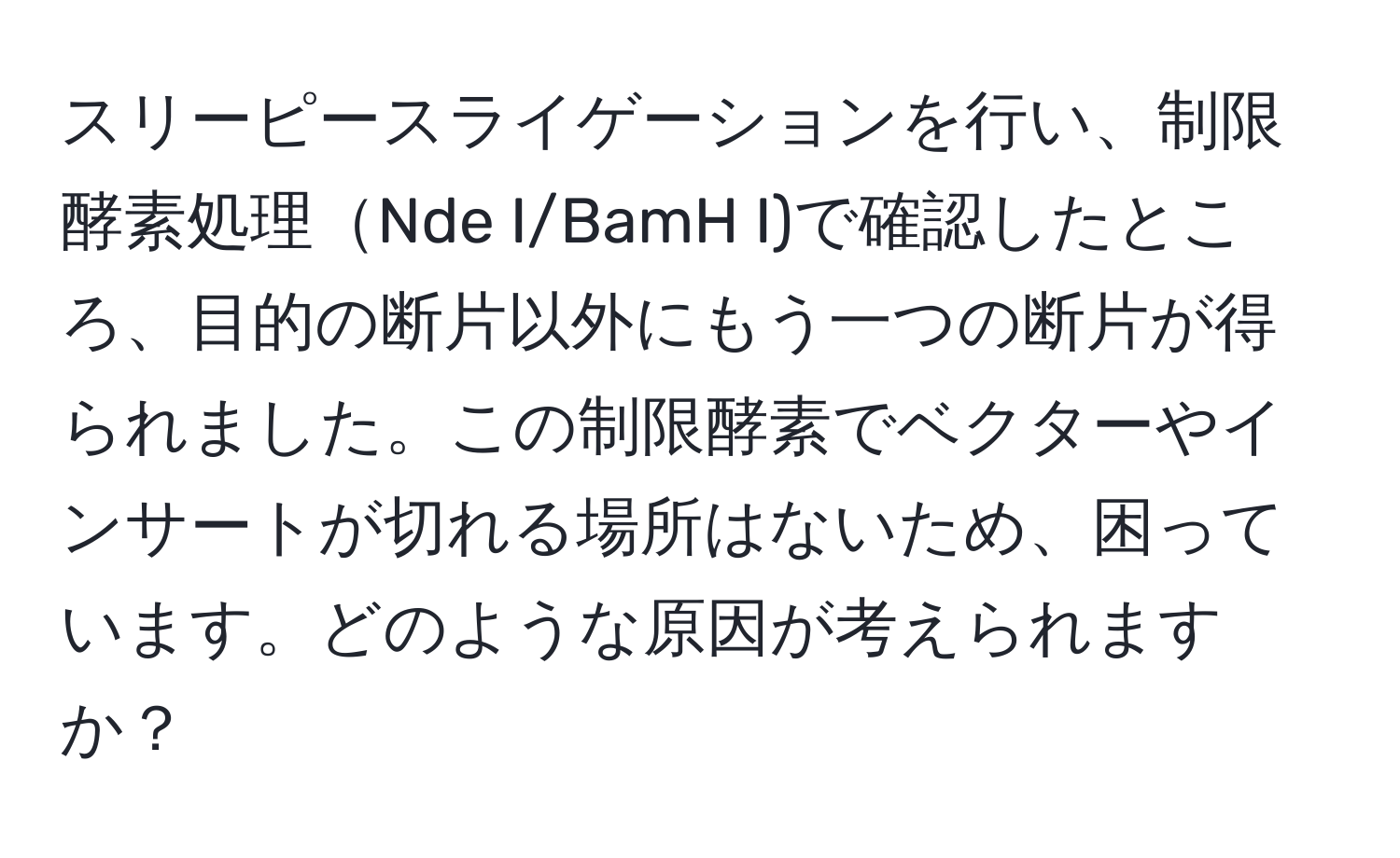 スリーピースライゲーションを行い、制限酵素処理Nde I/BamH I)で確認したところ、目的の断片以外にもう一つの断片が得られました。この制限酵素でベクターやインサートが切れる場所はないため、困っています。どのような原因が考えられますか？