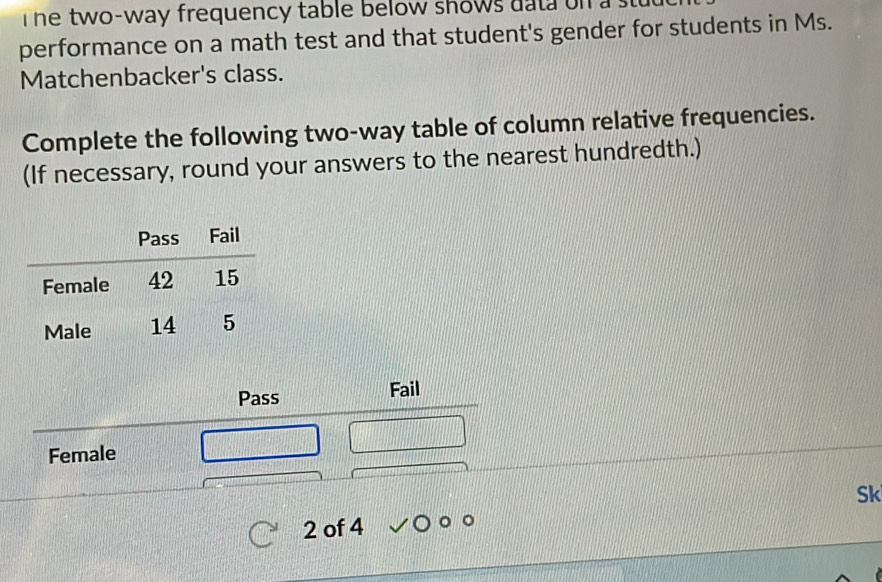 he two-way frequency table below shows data on a s 
performance on a math test and that student's gender for students in Ms. 
Matchenbacker's class. 
Complete the following two-way table of column relative frequencies. 
(If necessary, round your answers to the nearest hundredth.) 
Pass Fail 
Female 
Sk 
2 of 4