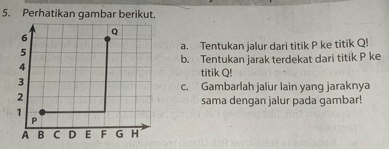 Perhatikan gambar berikut. 
a. Tentukan jalur dari titik P ke titik Q! 
b. Tentukan jarak terdekat dari titik P ke 
titik Q! 
c. Gambarlah jalur lain yang jaraknya 
sama dengan jalur pada gambar!