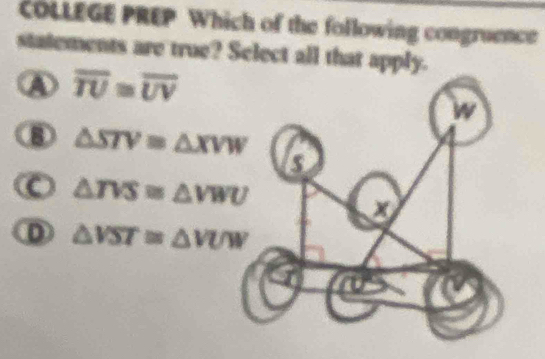 COLLEGE PREP Which of the following congruence
statements are true? Select all that apply.
A overline TU≌ overline UV
⑧ △ STV=△ XVW
△ TVS≌ △ VWU
D △ VST≌ △ VUW