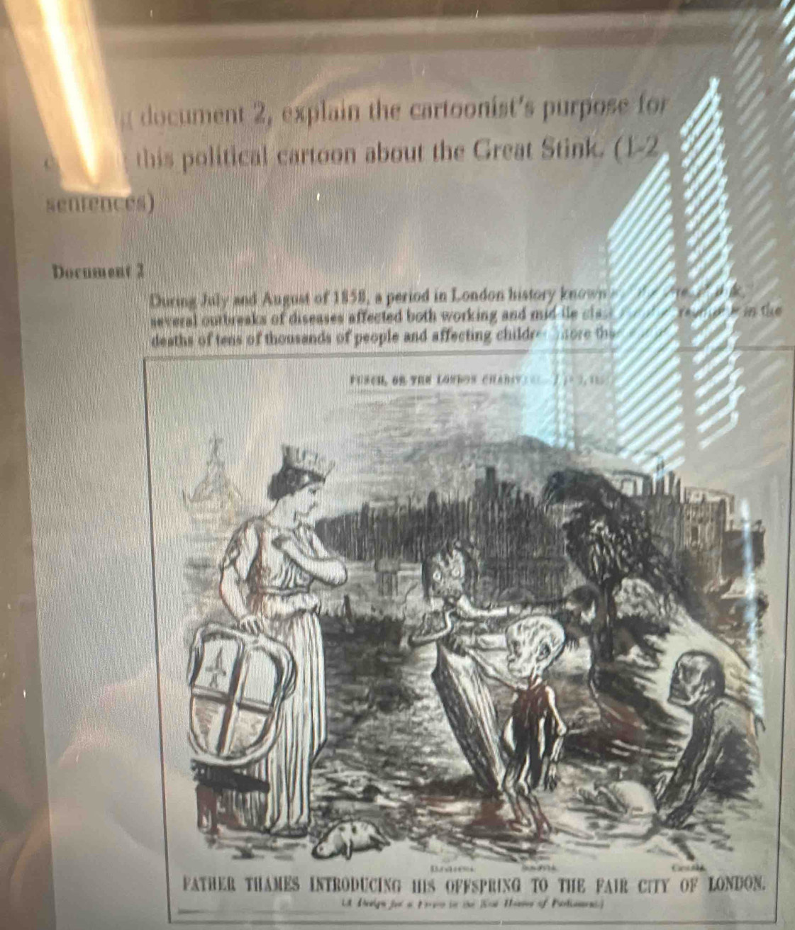 ent explin the cartoonists purose fr 
this political cartoon about the Great Stink. (1-2 
sentences) 
Document 2 
During July and August of 1858, a period in London history know 
aeveral outbreaks of diseases affected both working and mid l cl in the 
. 
fe t Haems of =