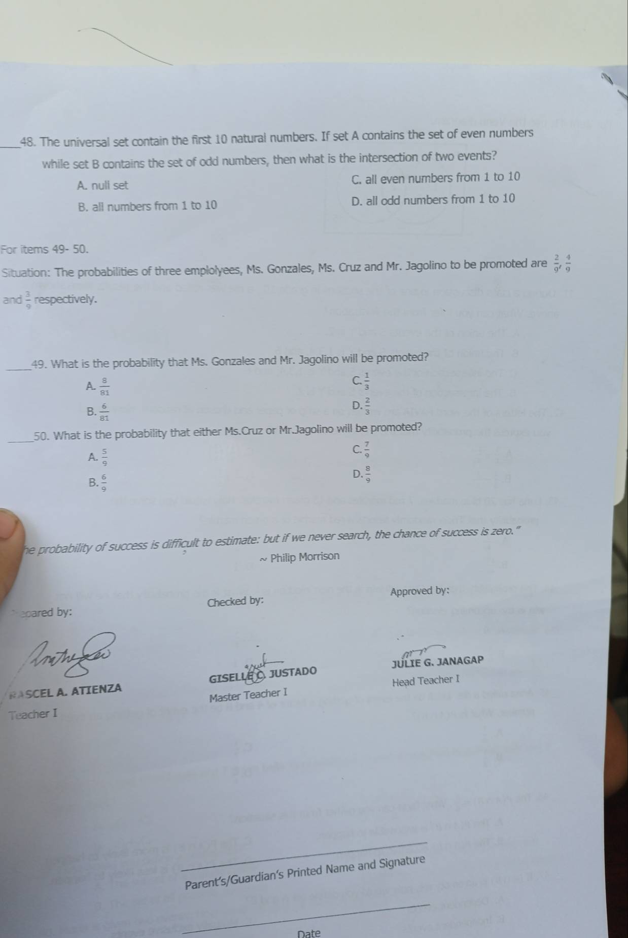 The universal set contain the first 10 natural numbers. If set A contains the set of even numbers
while set B contains the set of odd numbers, then what is the intersection of two events?
A. null set C. all even numbers from 1 to 10
B. all numbers from 1 to 10 D. all odd numbers from 1 to 10
For items 49- 50.
Situation: The probabilities of three emplolyees, Ms. Gonzales, Ms. Cruz and Mr. Jagolino to be promoted are  2/9 ,  4/9 
and  3/9  respectively.
_49. What is the probability that Ms. Gonzales and Mr. Jagolino will be promoted?
A.  8/81 
C.  1/3 
B. 6/81 
D.  2/3 
_
50. What is the probability that either Ms.Cruz or Mr.Jagolino will be promoted?
A.  5/9 
C.  7/9 
B.  6/9 
D.  8/9 
he probability of success is difficult to estimate: but if we never search, the chance of success is zero."
~ Philip Morrison
Approved by:
`` eoared by : Checked by:
T
JÜLIE G. JANAGAP
RASCEL A. ATIENZA GISELLE JUSTADO
Master Teacher I Head Teacher I
Teacher I
_
Parent’s/Guardian’s Printed Name and Signature
_
Date