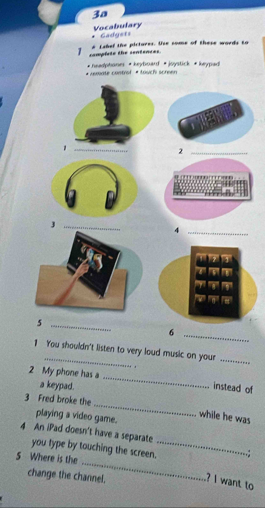 3a 
Vocabulary 
Gadgets 
Label the pictures. Use some of these words to 
7 complete the sentences. 
* headphones • keyboard * joystick * keypad 
* remate control * touch screen 
_ 
_2 
_3 
_4 
_5 
_6 
1 You shouldn't listen to very loud music on your_ 
. 
_ 
2 My phone has a 
a keypad. instead of 
_ 
3 Fred broke the 
playing a video game. 
while he was 
4 An iPad doesn't have a separate 
_ 
you type by touching the screen._ 
5 Where is the 
. 
change the channel. 
? I want to