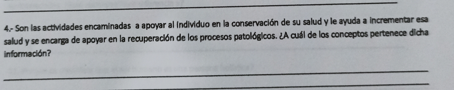 4.- Son las actividades encaminadas a apoyar al individuo en la conservación de su salud y le ayuda a incrementar esa 
salud y se encarga de apoyar en la recuperación de los procesos patológicos. ¿A cuál de los conceptos pertenece dicha 
información? 
_ 
_