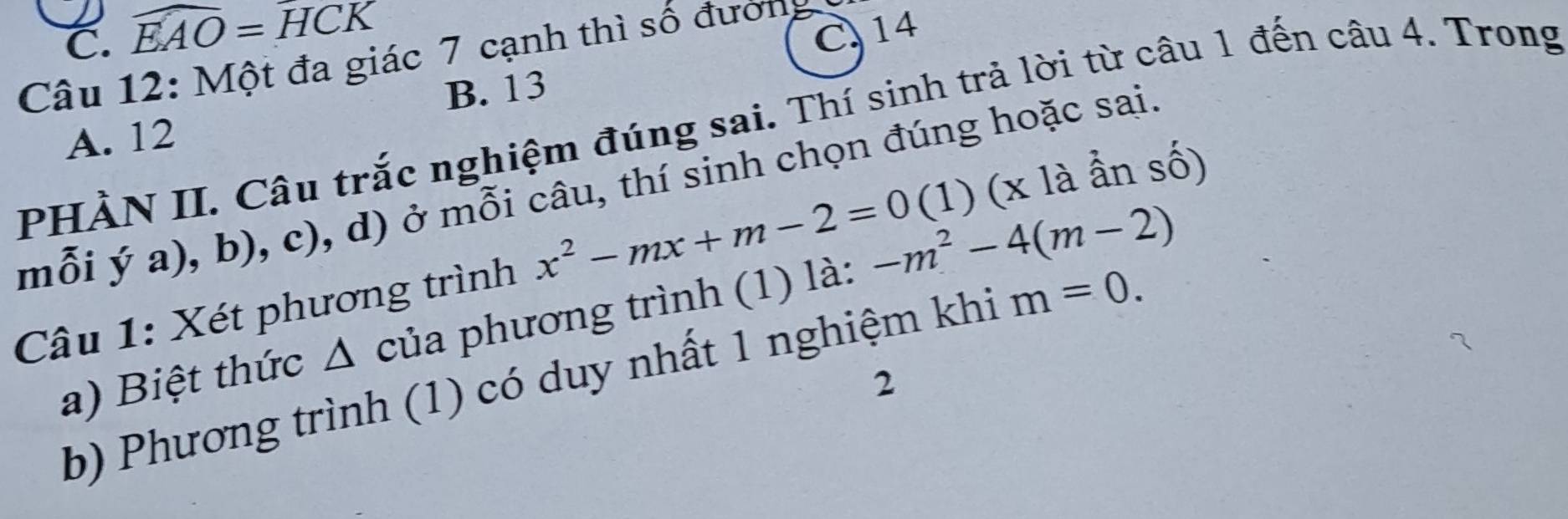 C. widehat EAO=widehat HCK C 14
Câu 12: Một đa giác 7 cạnh thì số đướng
B. 13
PHÀN II. Câu trắc nghiệm đúng sai. Thí sinh trả lời từ câu 1 đến câu 4. Trong
A. 12
mỗi ý a), b), c), d) ở mỗi câu, thí sinh chọn đúng hoặc sai
Câu 1: Xét phương trình x^2-mx+m-2=0 (1) (x là ẩn số)
a) Biệt thức △ của phương trình (1) là: -m^2-4(m-2)
b) Phương trình (1) có duy nhất 1 nghiệm khi m=0. 
2