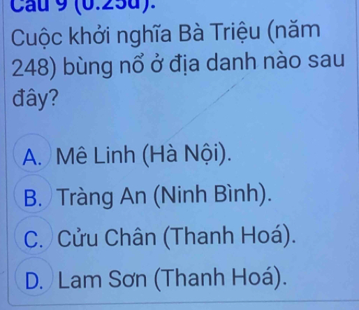 Cau 9 (0.25d).
Cuộc khởi nghĩa Bà Triệu (năm
248) bùng nổ ở địa danh nào sau
đây?
A. Mê Linh (Hà Nội).
B. Tràng An (Ninh Bình).
C. Cửu Chân (Thanh Hoá).
D. Lam Sơn (Thanh Hoá).