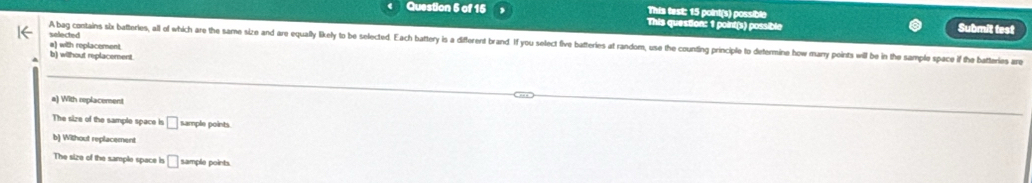 This test: 15 point(s) possible
Question 5 of 15 This question: 1 point(s) possible Submit test
selected
A bag contains six batteries, all of which are the same size and are equally likely to be selected. Each battery is a different brand. If you select five batteries at random, use the counting principle to determine how many points will be in the sample space if the batter
a) with replacement.
b) without replacement.
a) With replacement
The size of the sample space is □ sample points.
b) Without replacement
The size of the sample space is □ sample points