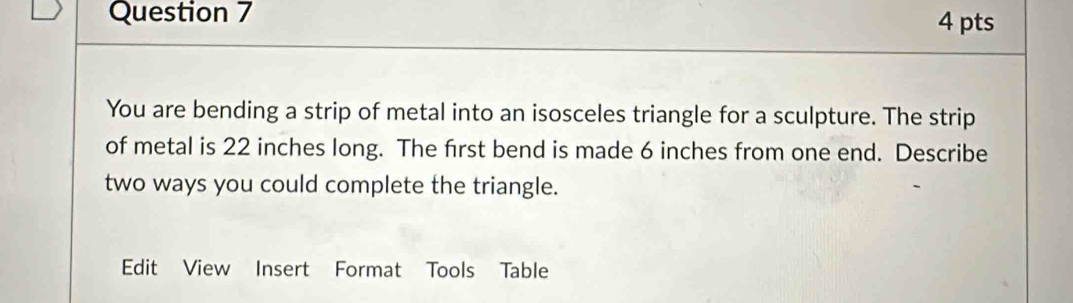 You are bending a strip of metal into an isosceles triangle for a sculpture. The strip 
of metal is 22 inches long. The frst bend is made 6 inches from one end. Describe 
two ways you could complete the triangle. 
Edit View Insert Format Tools Table