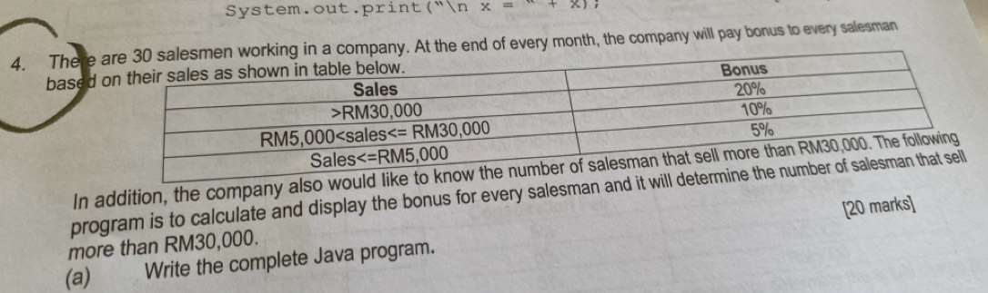 System.out print(''nx=''+x);
4. There any. At the end of every month, the company will pay bonus to every salesman
based 
In addition, the company also would 
program is to calculate and display the bonus for every salesman and it will
(a) Write the complete Java program. [20 marks]
more than RM30,000.