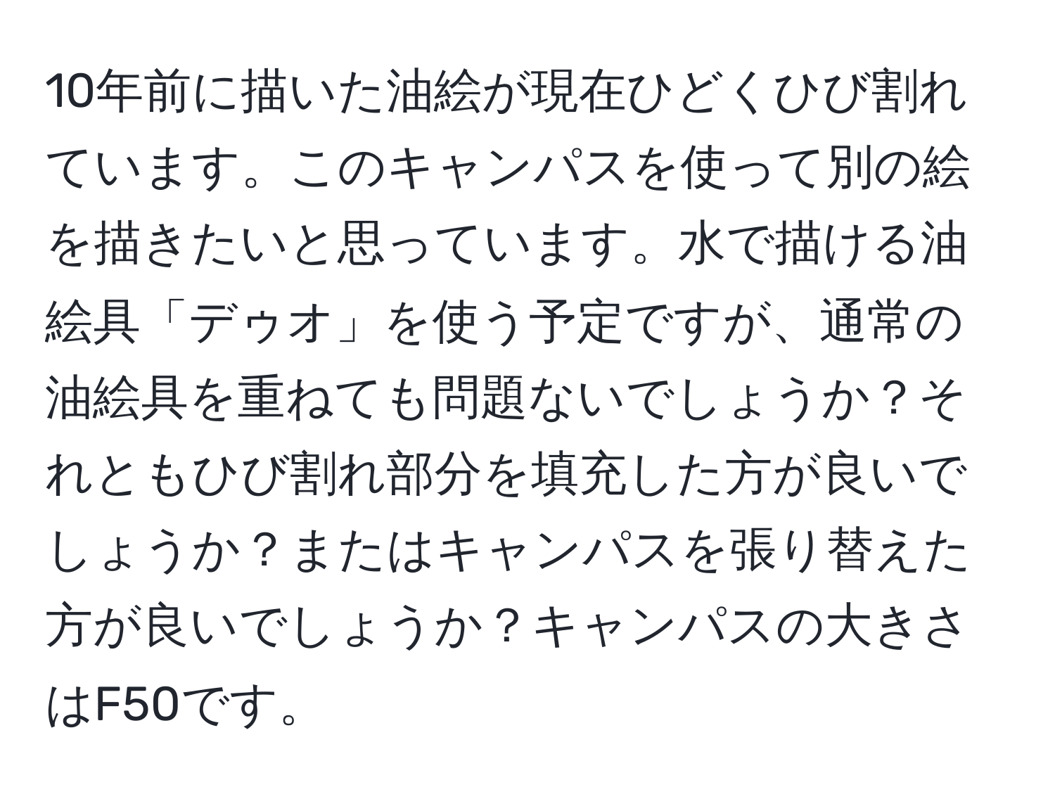 10年前に描いた油絵が現在ひどくひび割れています。このキャンパスを使って別の絵を描きたいと思っています。水で描ける油絵具「デゥオ」を使う予定ですが、通常の油絵具を重ねても問題ないでしょうか？それともひび割れ部分を填充した方が良いでしょうか？またはキャンパスを張り替えた方が良いでしょうか？キャンパスの大きさはF50です。