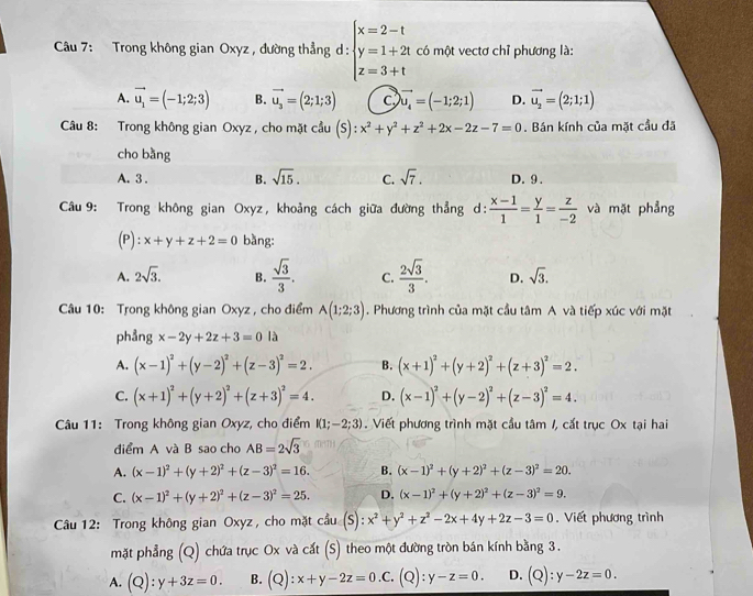 Trong không gian Oxyz , đường thẳng d: beginarrayl x=2-t y=1+2t z=3+tendarray. có một vectơ chỉ phương là:
A. vector u_1=(-1;2;3) B. vector u_3=(2;1;3) C vector u_4=(-1;2;1) D. vector u_2=(2;1;1)
Câu 8: Trong không gian Oxyz , cho mặt cầu (S):x^2+y^2+z^2+2x-2z-7=0. Bán kính của mặt cầu đã
cho bàng
A. 3 . B. sqrt(15). C. sqrt(7). D. 9.
Câu 9: Trong không gian Oxyz, khoảng cách giữa đường thẳng d:  (x-1)/1 = y/1 = z/-2  và mặt phẳng
(P): x+y+z+2=0 bằng:
A. 2sqrt(3). B.  sqrt(3)/3 . C.  2sqrt(3)/3 . D. sqrt(3).
Câu 10: Trong không gian Oxyz , cho điểm A(1;2;3). Phương trình của mặt cầu tâm A và tiếp xúc với mặt
phảng x-2y+2z+3=0 là
A. (x-1)^2+(y-2)^2+(z-3)^2=2. B. (x+1)^2+(y+2)^2+(z+3)^2=2.
C. (x+1)^2+(y+2)^2+(z+3)^2=4. D. (x-1)^2+(y-2)^2+(z-3)^2=4.
Câu 11: Trong không gian Oxyz, cho điểm I(1;−2;3). Viết phương trình mặt cầu tâm /, cắt trục Ox tại hai
diểm A và B sao cho AB=2sqrt(3)
A. (x-1)^2+(y+2)^2+(z-3)^2=16. B. (x-1)^2+(y+2)^2+(z-3)^2=20.
C. (x-1)^2+(y+2)^2+(z-3)^2=25. D. (x-1)^2+(y+2)^2+(z-3)^2=9.
*  Cầu 12: Trong không gian Oxyz, cho mặt cầu (S): x^2+y^2+z^2-2x+4y+2z-3=0. Viết phương trình
mặt phẳng (Q) chứa trục Ox và cất (S) theo một đường tròn bán kính bằng 3.
A. (Q):y+3z=0. B. (Q):x+y-2z=0.C.(Q):y-z=0. D. (Q):y-2z=0.