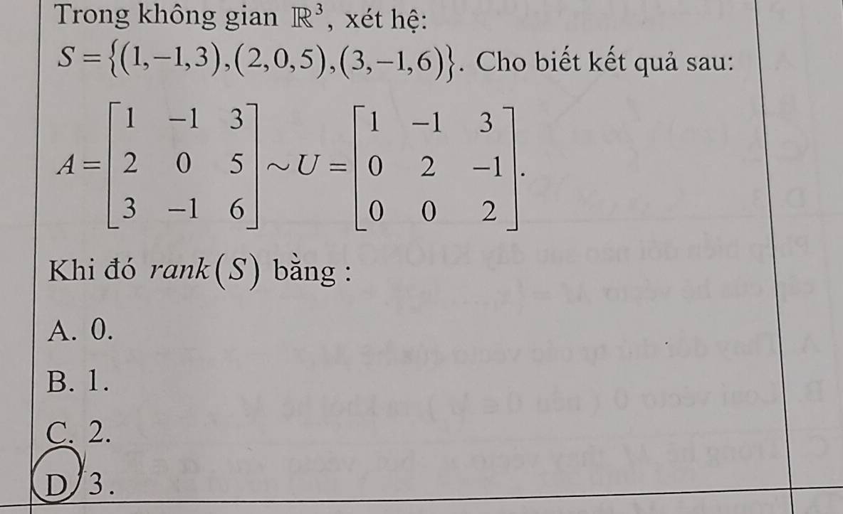 Trong không gian R^3 , xét hệ:
S= (1,-1,3),(2,0,5),(3,-1,6). Cho biết kết quả sau:
A=beginbmatrix 1&-1&3 2&0&5 3&-1&6endbmatrix sim U=beginbmatrix 1&-1&3 0&2&-1 0&0&2endbmatrix. 
Khi đó rank(S) bằng :
A. 0.
B. 1.
C. 2.
D/ 3.